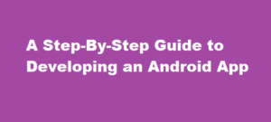 A Step-By-Step Guide to Developing an Android App