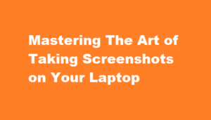 Mastering The Art of Taking Screenshots on Your Laptop